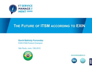 THE FUTURE OF ITSM ACCORDING TO EXIN


  David Bathiely Fernandez
  EXIN ITSM Product Champion

  São Paulo, June, 15th 2010


                               david.bathiely@exin.nl
 