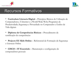 Recursos Formativos Currículum Literacia Digital  – Princípios Básicos de Utilização de Computadores; A Internet e a World Wide Web; Programas de Produtividade; Segurança e Privacidade no Computador e Estilos de Vida digitais  Diploma de Competências Básicas  – Procedimento de certificação de competências Projecto EU Kids Online  – Referencial de Formação de Segurança e Literacia Online CISCO – IT Essentials  – Manutenção e configuração de computadores pessoais 