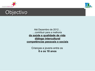 Objectivo Até Dezembro de 2012… …contribuir para a melhoria  da saúde e qualidade de vida   diálogo intercultural competências pessoais e sociais Crianças e jovens entre os  6 e os 18 anos 