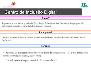 Centro de Inclusão Digital   Espaço de acesso livre e gratuito às Tecnologias de Informação e Comunicação que pretende promover a inclusão social e digital de crianças e jovens Ausência de conhecimentos básicos ao nível da utilização das TIC e uso limitado do computador (redes sociais, jogos, msn) Fraca de motivação para aquisição de novos saberes Crianças e jovens dos 6 aos 18 anos e familiares do Bairro Social do Esteval e do Bairro Social da Caneira  O que? Para quem? Porquê? 
