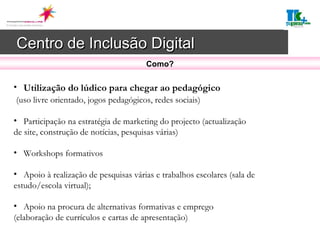 Centro de Inclusão Digital   Utilização do lúdico para chegar ao pedagógico (uso livre orientado, jogos pedagógicos, redes sociais) Participação na estratégia de marketing do projecto (actualização de site, construção de notícias, pesquisas várias) Workshops formativos Apoio à realização de pesquisas várias e trabalhos escolares (sala de estudo/escola virtual); Apoio na procura de alternativas formativas e emprego (elaboração de currículos e cartas de apresentação)  Como? 