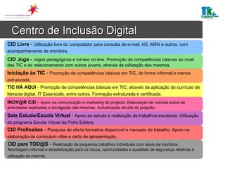 Centro de Inclusão Digital   CID Livre  -   Utilização livre do computador para consulta de e-mail, hi5, MSN e outros, com acompanhamento da monitora . CID Joga  -   Jogos pedagógicos e torneio on-line. Promoção de competências básicas ao nível das TIC e do relacionamento com outros jovens, através da utilização dos mesmos. Iniciação às TIC  -   Promoção de competências básicas em TIC, de forma informal e menos estruturada.   TIC HÁ AQUI  -   Promoção de competências básicas em TIC, através da aplicação do currículo de literacia digital, IT Essencials, entre outros. Formação estruturada e certificada.   INOV@R CID  -   Apoio na comunicação e marketing do projecto. Elaboração de notícias sobre as actividades realizadas e divulgação das mesmas. Actualização do site do projecto.  Sala Estudo/Escola Virtual  -   Apoio ao estudo e realização de trabalhos escolares. Utilização do programa Escola Virtual da Porto Editora.   CID Profissões  -   Pesquisa da oferta formativa disponível e mercado de trabalho. Apoio na elaboração de curriculum vitae e carta de apresentação.   CID para TOD@S  -   Realização de pequenos trabalhos individuais com apoio da monitora. Abordagem informal e sensibilização para os riscos, oportunidades e questões de segurança relativas à utilização da internet . 