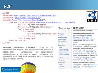 RDF	ResourceDescriptionFramework (RDF) — это разработанная модель для представления данных, в особенности — метаданных. RDF представляет утверждения о ресурсах в виде, пригодном для машинной обработки. RDF является частью концепции семантической паутины.