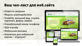 Ваш чек-лист для моб.сайта
• Скорость загрузки
• Модель взаимодействия
• Usability: внешний вид, ссылки,
картинки, формы заявки.
• Кликабельный номер телефона
• SEO-friendly
• Мобильная реклама
• Аналитика для мобильной версии
– отдельно!
 