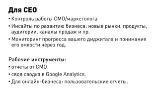 Для CEO
• Контроль работы СМО/маркетолога
• Инсайты по развитию бизнеса: новые рынки, продукты,
аудитории, каналы продаж и пр.
• Мониторинг прогресса вашего диджитала и понимание
его емкости через год.
Рабочие инструменты:
• отчеты от СМО
• своя сводка в Google Analytics.
• Для онлайн-бизнеса: пользовательские отчеты.
 