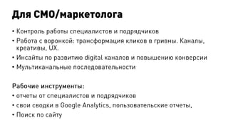 Для CМO/маркетолога
• Контроль работы специалистов и подрядчиков
• Работа с воронкой: трансформация кликов в гривны. Каналы,
креативы, UX.
• Инсайты по развитию digital каналов и повышению конверсии
• Мультиканальные последовательности
Рабочие инструменты:
• отчеты от специалистов и подрядчиков
• свои сводки в Google Analytics, пользовательские отчеты,
• Поиск по сайту
 
