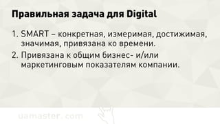 Правильная задача для Digital
1. SMART – конкретная, измеримая,
достижимая, значимая, привязана ко
времени.
2. Привязана к общим бизнес- и/или
маркетинговым показателям компании.
 