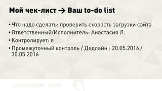 Мой чек-лист → Ваш to-do list
• Что надо сделать: проверить скорость загрузки
сайта
• Ответственный/Исполнитель: Анастасия Л.
• Контролирует: я
• Промежуточный контроль / Дедлайн : 20.05.2016 /
30.05.2016
 