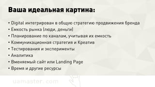 Ваша идеальная картина:
• Digital интегрирован в общую стратегию продвижения бренда
• Емкость рынка (люди, деньги)
• Планирование по каналам, учитывая их емкость
• Коммуникационная стратегия и Креатив
• Тестирования и эксперименты
• Аналитика
• Вменяемый сайт или Landing Page
• Время и другие ресурсы
 