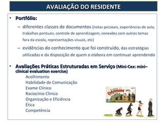 Portfólio:  diferentes classes de documentos  ( notas pessoais, experiências de aula, trabalhos pontuais, controle de aprendizagem, conexões com outros temas fora da escola, representações visuais, etc)   evidências do conhecimento que foi construído , das estratégias utilizadas e da disposição de quem o elabora em continuar aprendendo Avaliações Práticas Estruturadas em Serviço  (Mini-Cex: mini–clinical evaluation exercise)  Acolhimento Habilidade de Comunicação Exame Clínico Raciocínio Clínico Organização e Eficiência Ética Competência AVALIAÇÃO DO RESIDENTE 