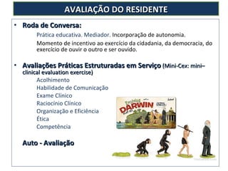 Roda de Conversa:  Prática educativa. Mediador.  Incorporação de autonomia.  Momento de incentivo ao exercício da cidadania, da democracia, do  exercício de ouvir o outro e ser ouvido.  Avaliações Práticas Estruturadas em Serviço   (Mini-Cex: mini–clinical evaluation exercise)  Acolhimento Habilidade de Comunicação Exame Clínico Raciocínio Clínico Organização e Eficiência Ética Competência Auto - Avaliação AVALIAÇÃO DO RESIDENTE 