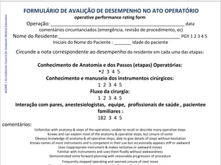 FORMULÁRIO DE AVALIÇÃO DE DESEMPENHO NO ATO OPERATÓRIO operative performance rating form  Operação : _______________________________________________________ data comentários circuntanciados (emergência, revisão de procedimento, ec)‏ Nome do Residente :__________________________________________________ PGY 1 2 3 4 5  Iniciais do Nome do Paciente : _______ Idade do paciente Circunde a nota correspondente ao desempenho  do residente em cada uma das etapas:  Conhecimento de Anatomia e dos Passos (etapas) Operatórias:  2  3  4  5  Conhecimento e manuseio dos instrumentos cirúrgicos:  1  2  3  4  5  Fluxo da cirurgia:  1  2  3  4  5  Interação com pares, anestesiologistas,  equipe,  profissionais de saúde , pacientee familiares : 2  3  4  5  comentários: Unfamiliar with anatomy & steps of the operation; unable to recall or describe many operative steps  Knows and can explain most of the anatomy & operative steps, but unsure of some  Obvious knowledge of anatomy & all operative steps; able to give details of steps without hesitation Knows names of most instruments and is competent in their use but occasionally appears stiff or awkward  Uses inappropriate instrument & makes tentative or awkward moves  Familiar with instruments and uses them fluidly without awkwardness  Demonstrated some forward planning with reasonable progression of procedure  Frequently stopped operating and seemed unsure of next move  Obviously planned course of operation with effortless flow from one move to next  ACGME | Accreditation Council for Graduate Medical Education   