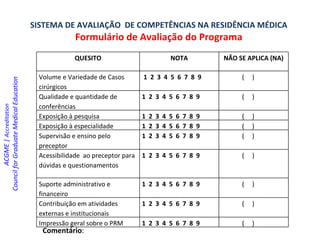 SISTEMA DE AVALIAÇÃO  DE COMPETÊNCIAS NA RESIDÊNCIA MÉDICA Formulário de Avaliação do Programa Comentário : ACGME |  Accreditation  Council for Graduate Medical Education   QUESITO NOTA NÃO SE APLICA (NA) ‏ Volume e Variedade de Casos cirúrgicos 1  2  3  4  5  6  7  8  9 (  ) ‏ Qualidade e quantidade de conferências 1  2  3  4  5  6  7  8  9 (  ) ‏ Exposição à pesquisa 1  2  3  4  5  6  7  8  9 (  ) ‏ Exposição à especialidade 1  2  3  4  5  6  7  8  9 (  ) ‏ Supervisão e ensino pelo preceptor 1  2  3  4  5  6  7  8  9 (  ) ‏ Acessibilidade  ao preceptor para dúvidas e questionamentos 1  2  3  4  5  6  7  8  9 (  ) ‏ Suporte administrativo e financeiro 1  2  3  4  5  6  7  8  9 (  ) ‏ Contribuição em atividades externas e institucionais 1  2  3  4  5  6  7  8  9 (  ) ‏ Impressão geral sobre o PRM 1  2  3  4  5  6  7  8  9 (  ) ‏ 