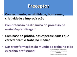 Preceptor Conhecimento, sensibilidade, bom senso, criatividade e improvisação  Compreensão da dinâmica do processo de ensino/aprendizagem  Com base na prática, das especificidades que caracterizam o trabalho médico  Das transformações do mundo do trabalho e do exercício profissional O processo ensino-aprendizagem na Residência Médica em Pediatria: uma análise Susana Maciel Wuillaume, 2000 