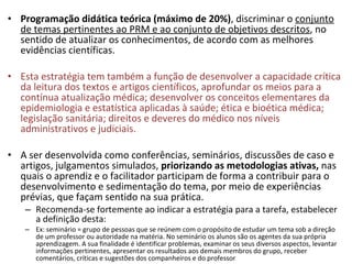 Programação didática   teórica (máximo de 20%) , discriminar o  conjunto de temas pertinentes ao PRM e ao conjunto de objetivos descritos , no sentido de atualizar os conhecimentos, de acordo com as melhores evidências científicas.  Esta estratégia tem também a função de desenvolver a capacidade crítica da leitura dos textos e artigos científicos, aprofundar os meios para a contínua atualização médica; desenvolver os conceitos elementares da epidemiologia e estatística aplicadas à saúde; ética e bioética médica; legislação sanitária; direitos e deveres do médico nos níveis administrativos e judiciais.  A ser desenvolvida como conferências, seminários, discussões de caso e artigos, julgamentos simulados,  priorizando as metodologias ativas,  nas quais o aprendiz e o facilitador participam de forma a contribuir para o desenvolvimento e sedimentação do tema, por meio de experiências prévias, que façam sentido na sua prática.  Recomenda-se fortemente ao indicar a estratégia para a tarefa, estabelecer a definição desta: Ex: seminário = grupo de pessoas que se reúnem com o propósito de estudar um tema sob a direção de um professor ou autoridade na matéria. No seminário os alunos são os agentes da sua própria aprendizagem. A sua finalidade é identificar problemas, examinar os seus diversos aspectos, levantar informações pertinentes, apresentar os resultados aos demais membros do grupo, receber comentários, críticas e sugestões dos companheiros e do professor  
