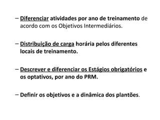 Diferenciar  atividades por ano de treinamento  de acordo com os Objetivos Intermediários. Distribuição de carga  horária pelos diferentes locais de treinamento. Descrever e diferenciar os Estágios obrigatórios  e os optativos, por ano do PRM.   Definir os objetivos e a dinâmica dos plantões . 