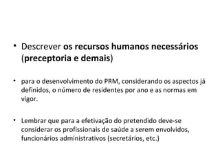 Descrever  os recursos humanos necessários  ( preceptoria e demais )  para o desenvolvimento do PRM, considerando os aspectos já definidos, o número de residentes por ano e as normas em vigor.  Lembrar que para a efetivação do pretendido deve-se considerar os profissionais de saúde a serem envolvidos, funcionários administrativos (secretários, etc.) ‏ 