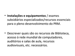 Instalações e equipamentos  / exames subsidiários especializados/recursos essenciais para o pleno desenvolvimento do PRM. Descrever quais são os recursos de Biblioteca, acesso à rede mundial de computadores, auditórios e salas de aula, recursos audiovisuais, etc. necessários. 