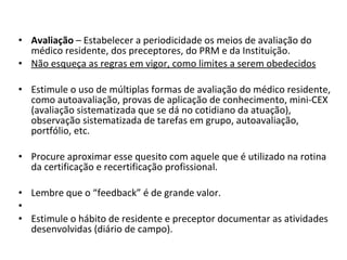 Avaliação  – Estabelecer a periodicidade os meios de avaliação do médico residente, dos preceptores, do PRM e da Instituição.  Não esqueça as regras em vigor, como limites a serem obedecidos   Estimule o uso de múltiplas formas de avaliação do médico residente, como autoavaliação, provas de aplicação de conhecimento, mini-CEX (avaliação sistematizada que se dá no cotidiano da atuação), observação sistematizada de tarefas em grupo, autoavaliação, portfólio, etc.  Procure aproximar esse quesito com aquele que é utilizado na rotina da certificação e recertificação profissional.  Lembre que o “feedback” é de grande valor.    Estimule o hábito de residente e preceptor documentar as atividades desenvolvidas (diário de campo). 
