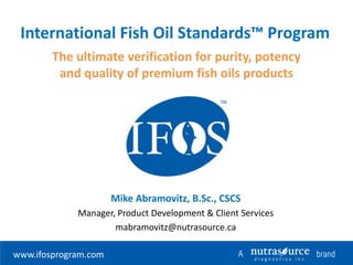 International Fish Oil Standards™ Program
The ultimate verification for purity, potency
and quality of premium fish oils products

Mike Abramovitz, B.Sc., CSCS
Manager, Product Development & Client Services
mabramovitz@nutrasource.ca
www.ifosprogram.com

 