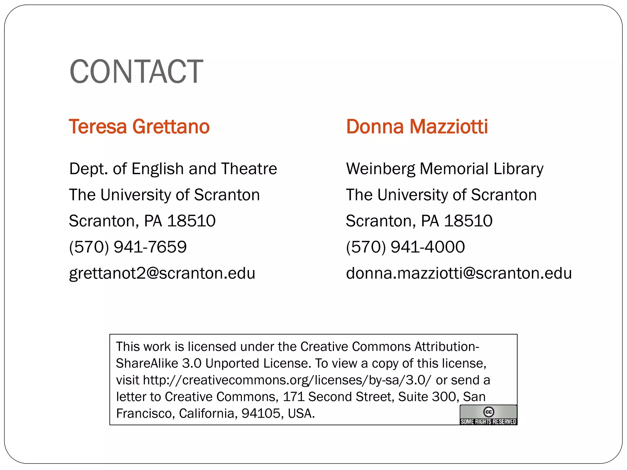 CONTACT
Teresa Grettano                              Donna Mazziotti
Dept. of English and Theatre                 Weinberg Memorial Library
The University of Scranton                   The University of Scranton
Scranton, PA 18510                           Scranton, PA 18510
(570) 941-7659                               (570) 941-4000
grettanot2@scranton.edu                      donna.mazziotti@scranton.edu



      This work is licensed under the Creative Commons Attribution-
      ShareAlike 3.0 Unported License. To view a copy of this license,
      visit http://creativecommons.org/licenses/by-sa/3.0/ or send a
      letter to Creative Commons, 171 Second Street, Suite 300, San
      Francisco, California, 94105, USA.
 