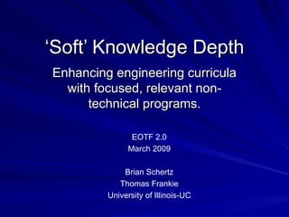 ‘ Soft’ Knowledge Depth Enhancing engineering curricula with focused, relevant non-technical programs. EOTF 2.0 March 2009 Brian Schertz Thomas Frankie University of Illinois-UC 