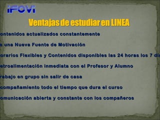 Contenidos actualizados constantemente Es una Nueva Fuente de Motivación Horarios Flexibles y Contenidos disponibles las 24 horas los 7 días  Retroalimentación inmediata con el Profesor y Alumno Trabajo en grupo sin salir de casa Acompañamiento todo el tiempo que dura el curso Comunicación abierta y constante con los compañeros 