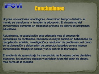 Hoy las innovaciones tecnológicas  determinan tiempos distintos, el mundo se transforma  y  también la educación. El dinamismo del conocimiento demanda un cuidadoso proceso de diseño de programas educativos.  Actualmente, la capacitación esta orientada más al proceso de aprendizaje de contenidos, haciendo un mayor énfasis en habilidades de recopilación, análisis, investigación y resolución de problemas, así como en la planeación y elaboración de proyectos basados en una intensa comunicación, trabajo en equipo y en el uso de la tecnología.  El ambiente de aprendizaje ha trascendido las fronteras de los planteles escolares, los alumnos trabajan y participan fuera del salón de clases, mas cerca de la realidad. 