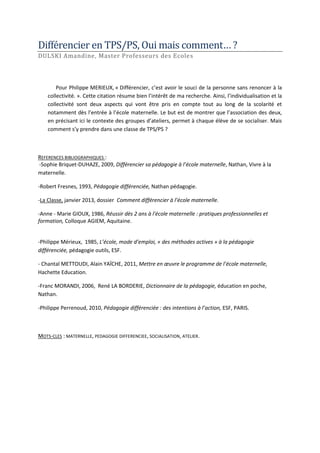 Différénciér én TPS/PS, Oui mais commént… ?
DULSKI Amandine, Master Professeurs des Ecoles

Pour Philippe MERIEUX, « Différencier, c’est avoir le souci de la personne sans renoncer à la
collectivité. ». Cette citation résume bien l’intérêt de ma recherche. Ainsi, l’individualisation et la
collectivité sont deux aspects qui vont être pris en compte tout au long de la scolarité et
notamment dès l’entrée à l’école maternelle. Le but est de montrer que l’association des deux,
en précisant ici le contexte des groupes d’ateliers, permet à chaque élève de se socialiser. Mais
comment s’y prendre dans une classe de TPS/PS ?

REFERENCES BIBLIOGRAPHIQUES :
-Sophie Briquet-DUHAZE, 2009, Différencier sa pédagogie à l’école maternelle, Nathan, Vivre à la
maternelle.
-Robert Fresnes, 1993, Pédagogie différenciée, Nathan pédagogie.
-La Classe, janvier 2013, dossier Comment différencier à l’école maternelle.
-Anne - Marie GIOUX, 1986, Réussir dès 2 ans à l'école maternelle : pratiques professionnelles et
formation, Colloque AGIEM, Aquitaine.

-Philippe Mérieux, 1985, L’école, mode d’emploi, « des méthodes actives » à la pédagogie
différenciée, pédagogie outils, ESF.
- Chantal METTOUDI, Alain YAÏCHE, 2011, Mettre en œuvre le programme de l’école maternelle,
Hachette Education.
-Franc MORANDI, 2006, René LA BORDERIE, Dictionnaire de la pédagogie, éducation en poche,
Nathan.
-Philippe Perrenoud, 2010, Pédagogie différenciée : des intentions à l’action, ESF, PARIS.

MOTS-CLES : MATERNELLE, PEDAGOGIE DIFFERENCIEE, SOCIALISATION, ATELIER.

 