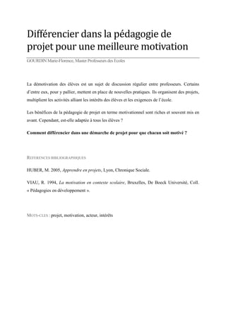 Différencier dans la pédagogie de
projet pour une meilleure motivation
GOURDIN Marie-Florence, Master Professeurs des Ecoles

La démotivation des élèves est un sujet de discussion régulier entre professeurs. Certains
d’entre eux, pour y pallier, mettent en place de nouvelles pratiques. Ils organisent des projets,
multiplient les activités alliant les intérêts des élèves et les exigences de l’école.
Les bénéfices de la pédagogie de projet en terme motivationnel sont riches et souvent mis en
avant. Cependant, est-elle adaptée à tous les élèves ?
Comment différencier dans une démarche de projet pour que chacun soit motivé ?

REFERENCES BIBLIOGRAPHIQUES
HUBER, M. 2005, Apprendre en projets, Lyon, Chronique Sociale.
VIAU, R. 1994, La motivation en contexte scolaire, Bruxelles, De Boeck Université, Coll.
« Pédagogies en développement ».

MOTS-CLES : projet, motivation, acteur, intérêts

 