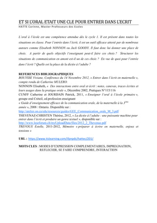 ET SI L’ORAL ETAIT UNE CLE POUR ENTRER DANS L’ECRIT
HATTE Corinne, Master Professeurs des Ecoles

L’oral à l’école est une compétence attendue dès le cycle 1. Il est présent dans toutes les
situations en classe. Pour l’entrée dans l’écrit, il est un outil efficace attesté par de nombreux
auteurs comme Elisabeth NONNON ou Jack GOODY. Il faut donc lui donner une place de
choix.

A partir de quels objectifs l’enseignant peut-il faire ces choix ?

Structurer les

situations de communication en amont est-il un de ces choix ? En vue de quoi pour l’entrée
dans l’écrit ? Quelle est la place de la dictée à l’adulte ?
REFERENCES BIBLIOGRAPHIQUES
BOUYSSE Viviane, Conférence du 14 Novembre 2012, « Entrer dans l’écrit en maternelle »,
compte rendu de Catherine MULERO.
NONNON Elisabeth, « Des interactions entre oral et écrit : notes, canevas, traces écrites et
leurs usages dans la pratique orale », Décembre 2002, Pratiques N°115/116
CUNFF Catherine et JOURDAIN Patrick, 2011, « Enseigner l’oral à l’école primaire »,
groupe oral Créteil, ed.profession enseignant
« Guide d’enseignement efficace de la communication orale, de la maternelle à la 3ème
année », 2008 : Ontario. Disponible sur :
http://atelier.on.ca/edu/resources/guides/GEE_Communication_orale_M_3.pdf
THEVENAZ-CHRISTEN Thérèse, 2012, « La dictée à l’adulte : une puissante machine pour
entrer dans l’écrit et produire un genre textuel », disponible sur :
http://www.leseforum.ch/myUploadData/files/2012_2_Thevenaz.pdf
TREVOUX Estelle, 2011-2012, Mémoire « préparer à écrire en maternelle, enjeux et
tensions »
URL : https://www.itslearning.com/ifpnpdc/hattec/201/
MOTS CLES : MODES D’EXPRESSION COMPLEMENTAIRES, IMPREGNATION,
REFLECHIR, SE FAIRE COMPRENDRE, INTERACTION

 