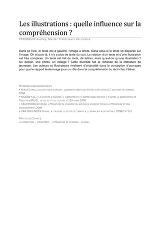 Les illustrations : quelle influence sur la 
compréhension ? 
PERROQUIN Audrey, Master Professeurs des Ecoles 
 
Dans ce livre, le texte est à gauche, l’image à droite. Dans celui-ci le texte se disperse sur
l’image. Oh et puis là, il n’y a plus de texte du tout. La relation d’un texte et d’une illustration
est très complexe. Un texte est fait de mots, de lettres, mais qu’est-ce qu’une illustration ?
Un dessin, une photo, un collage ? Cette diversité fait la richesse de la littérature de
jeunesse. Les auteurs et illustrateurs rivalisent d’originalité dans la conception d’ouvrages
pour que le rapport texte-image joue un rôle dans la compréhension du récit chez l’élève.
 
 
 
REFERENCES BIBLIOGRAPHIQUES 
• MAJA DANIEL, ILLUSTRATEUR JEUNESSE : COMMENT CREER DES IMAGES SUR LES MOTS?, EDITIONS DU SORBIER, 
2004 
• MOUREY JO, « LA LECTURE D’ALBUMS : L’ICONOTEXTE ET L’IMPREVISIBLE MOTIVE » D’APRES LA CONFERENCE DE 
CHRISTIAN BRUEL,  IN LES ACTES DE LECTURE N°105 MARS 2009 
• TAUVERON CATHERINE, LITTERATURE DE JEUNESSE OU NOUVELLE JEUNESSE POUR LA LITTERATURE ET SON 
ENSEIGNEMENT, 2000 
• VAN DER LINDEN SOPHIE, « L’ALBUM, LE TEXTE ET L’IMAGE », LE FRANÇAIS AUJOURD’HUI, 2008/2 N°161 
 
MOTS‐CLES (5 MAX.) : 
ILLUSTRATIONS – ICONOTEXTE  ‐ LITTERATURE DE JEUNESSE – ALBUM ‐  

 