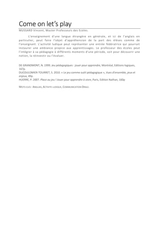 Come on let’s play
MUSSARD Vincent, Master Professeurs des Ecoles.
L’enseignement d’une langue étrangère en générale, et ici de l’anglais en
particulier, peut faire l’objet d’appréhension de la part des élèves comme de
l’enseignant. L’activité ludique peut représenter une entrée fédératrice qui pourrait
instaurer une ambiance propice aux apprentissages. Le professeur des écoles peut
l’intégrer à sa pédagogie à différents moments d’une période, soit pour découvrir une
notion, la réinvestir ou l’évaluer.
DE GRANDMONT, N. 1999. Jeu pédagogiques : jouer pour apprendre, Montréal, Editions logiques,
167p.
DUCOULOMIER-TOURRET, S. 2010. « Le jeu comme outil pédagogique », Vues d’ensemble, jeux et
enjeux, 49p.
HUERRE, P. 2007. Place au jeu ! Jouer pour apprendre à vivre, Paris, Edition Nathan, 160p
MOTS-CLES : ANGLAIS, ACTIVITE LUDIQUE, COMMUNICATION ORALE.

 