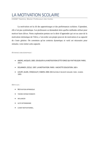 LA MOTIVATION SCOLAIRE
CHANET Noémie, Master Professeurs des Ecoles

La motivation est la clé des apprentissages et des performances scolaires. Cependant,
elle n’est pas systématique. Les professeurs se demandent alors quelles méthodes utiliser pour
motiver leurs élèves. Notre exploration portera sur le désir d’apprendre qui est au cœur de la
motivation intrinsèque de l’élève, c’est-à-dire son propre pouvoir de motivation et sa capacité
de s’auto générer. On constatera qu’un contexte dynamique et varié est nécessaire pour
stimuler, voire initier cette capacité.

REFERENCES BIBLIOGRAPHIQUE :

•

ANDRE, JACQUES. 2005. EDUQUER A LA MOTICATION CETTE FORCE QUI FAIT REUSSIR. PARIS.
272 P.

•

DELANNOY, CECILE. 1997. LA MOTIVATION. PARIS : HACHETTE EDUCATION. 160 P.

•

LIEURY, ALAIN ; FENOUILLET, FABIEN. 2004. MOTIVATION ET REUSSITE SCOLAIRE. PARIS : DUNOD.
142P.

MOTS-CLES :
•

MOTIVATION INTRINSEQUE

•

THEORIE INTERACTIONNISTE

•

INFLUENCER

•

AUTO DETERMINISME

•

CLIMAT MOTIVATIONNEL.

 