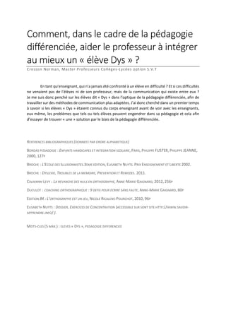Comment, dans le cadre de la pédagogie
différenciée, aider le professeur à intégrer
au mieux un « élève Dys » ?
Cresson Norman, Master Professeurs Collèges-Lycées option S.V.T

En tant qu’enseignant, qui n’a jamais été confronté à un élève en difficulté ? Et si ces difficultés
ne venaient pas de l’élèves ni de son professeur, mais de la communication qui existe entre eux ?
Je me suis donc penché sur les élèves dit « Dys » dans l’optique de la pédagogie différenciée, afin de
travailler sur des méthodes de communication plus adaptées. J’ai donc cherché dans un premier temps
à savoir si les élèves « Dys » étaient connus du corps enseignant avant de voir avec les enseignants,
eux même, les problèmes que tels ou tels élèves peuvent engendrer dans sa pédagogie et cela afin
d’essayer de trouver « une » solution par le biais de la pédagogie différenciée.

REFERENCES BIBLIOGRAPHIQUES (DONNEES PAR ORDRE ALPHABETIQUE)
BORDAS PEDAGOGIE : ENFANTS HANDICAPES ET INTEGRATION SCOLAIRE, PARIS, PHILIPPE FUSTER, PHILIPPE JEANNE,
2000, 127P
BROCHE : L'ECOLE DES ILLUSIONNISTES.3EME EDITION, ELISABETH NUYTS. PRIX ENSEIGNEMENT ET LIBERTE 2002.
BROCHE : DYSLEXIE, TROUBLES DE LA MEMOIRE, PREVENTION ET REMEDES. 2011.
CALMANN-LEVY : LA REVANCHE DES NULS EN ORTHOGRAPHE, ANNE-MARIE GAIGNARD, 2012, 256P
DUCULOT : COACHING ORTHOGRAPHIQUE : 9 DEFIS POUR ECRIRE SANS FAUTE, ANNE-MARIE GAIGNARD, 80P
EDITION 84 : L’ORTHOGRAPHE EST UN JEU, NICOLE RICALENS-POURCHOT, 2010, 96P
ELISABETH NUYTS : DOSSIER, EXERCICES DE CONCENTRATION (ACCESSIBLE SUR SONT SITE HTTP://WWW.SAVOIRAPPRENDRE.INFO/ ).
MOTS-CLES (5 MAX.) : ELEVES « DYS », PEDAGOGIE DIFFERENCIEE

 