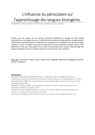 L’influence du périscolaire sur
l’apprentissage des langues étrangères.
DEZWARTE, Sixtine, Master Professeurs Collèges-Lycées, Anglais.

Chaque cours de langues est un exercice nécessitant d’effectuer le passage de notre langue
maternelle vers une langue inconnue. La difficulté de cet exercice soulève plusieurs problématiques
intéressantes, particulièrement la recherche par le professeur d’un équilibre entre les deux langues
utilisées en cours, le repère mais aussi la source d’erreurs que représente la langue connue, mais
également le fait que le périscolaire est un outil incontournable pour faciliter l’apprentissage des
langues étrangères. C’est sur ce dernier point que ce concentrera mon mémoire.

Mots clés : périscolaire- langue source- langue cible- pédagogie différenciée- pédagogie de projetrôle de l’enseignant.

Bibliographie :
BOUCHER, ANNE-MARIE, DUPLANTIÉ, MONIQUE ET LEBLANC, RAYMOND (1988). PÉDAGOGIE DE LA
COMMUNICATION DANS L’ENSEIGNEMENT D’UNE LANGUE ÉTRANGÈRE. BRUXELLES : DE BOEK WESMAEL S.A., 167 P.
BOUTAN, PIERRE (1998). DE L’ENSEIGNEMENT DES LANGUES. MICHEL BRÉAL, LINGUISTE ET PÉDAGOGUE. PARIS :
HATIER FORMATION, 188 P.
CORMON, FRANÇOISE (1992). L’ENSEIGNEMENT DES LANGUES. THÉORIES ET EXERCICES PRATIQUES. LYON :
IMPRIMERIE DES MONTS DU LYONNAIS, 210 P.
HUBERT, DOMINIQUE (2013) S’ÉPANOUIR À L’ÉCOLE, C’EST POSSIBLE ! VIVRE L’ÉDUCATION BIOCENTRIQUE AU
COLLÈGE ET AU LYCÉE. LYON : CHRONIQUE SOCIALE, 144 P.
VIAU, ROLLAND (1994). LA MOTIVATION EN CONTEXTE SCOLAIRE. BELGIQUE : DE BOEK & LARCIER, 221 P.

 