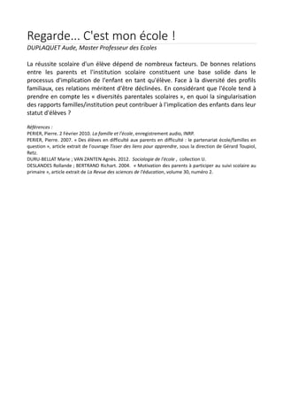 Regarde... C'est mon école !
DUPLAQUET Aude, Master Professeur des Ecoles
La réussite scolaire d'un élève dépend de nombreux facteurs. De bonnes relations
entre les parents et l'institution scolaire constituent une base solide dans le
processus d'implication de l'enfant en tant qu'élève. Face à la diversité des profils
familiaux, ces relations méritent d'être déclinées. En considérant que l'école tend à
prendre en compte les « diversités parentales scolaires », en quoi la singularisation
des rapports familles/institution peut contribuer à l'implication des enfants dans leur
statut d'élèves ?
Références :
PERIER, Pierre. 2 Février 2010. La famille et l'école, enregistrement audio, INRP.
PERIER, Pierre. 2007. « Des élèves en difficulté aux parents en difficulté : le partenariat école/familles en
question », article extrait de l'ouvrage Tisser des liens pour apprendre, sous la direction de Gérard Toupiol,
Retz.
DURU-BELLAT Marie ; VAN ZANTEN Agnès. 2012. Sociologie de l'école , collection U.
DESLANDES Rollande ; BERTRAND Richart. 2004. « Motivation des parents à participer au suivi scolaire au
primaire », article extrait de La Revue des sciences de l'éducation, volume 30, numéro 2.

 