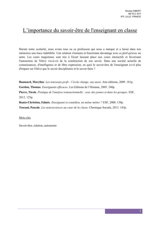 Nicolas GIBERT
M2 PLC SVT
IFP, LILLE, FRANCE

L’importance du savoir-être de l'enseignant en classe

Durant notre scolarité, nous avons tous eu ce professeur qui nous a marqué et a laissé dans nos
mémoires une trace indélébile. Une relation s'instaure et fonctionne davantage avec ce prof qu'avec un
autre. Les cours magistraux sont mis à l'écart laissant place aux cours interactifs et favorisant
l'autonomie de l'élève vis-à-vis de la construction de son savoir. Dans une société actuelle de
connaissances, d'intelligence et de libre expression, en quoi le savoir-être de l'enseignant a-t-il plus
d'impact sur l'élève que le savoir disciplinaire et le savoir-faire ?

Baumard, Maryline. Les nouveaux profs : l’école change, eux aussi. Arte éditions, 2009. 181p.
Gordon, Thomas. Enseignants efficaces. Les Editions de l’Homme, 2005. 240p.
Pierre, Nicole. Pratique de l'analyse transactionnelle : avec des jeunes et dans les groupes. ESF,
2012. 125p.
Runtz-Christian, Edmée. Enseignant et comédien, un même métier ? ESF, 2000. 138p.
Toscani, Pascale. Les neurosciences au cœur de la classe. Chronique Sociale, 2013. 143p.

Mots-clés
Savoir-être, relation, autonomie

1

 