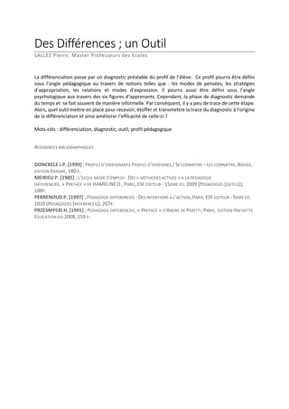 Des Différences ; un Outil
SALLEZ Pierre, Master Professeurs des Ecoles

La différenciation passe par un diagnostic préalable du profil de l’élève. Ce profil pourra être défini
sous l’angle pédagogique au travers de notions telles que : les modes de pensées, les stratégies
d’appropriation, les relations et modes d’expression. Il pourra aussi être défini sous l’angle
psychologique aux travers des six figures d’apprenants. Cependant, la phase de diagnostic demande
du temps et se fait souvent de manière informelle. Par conséquent, il y a peu de trace de cette étape.
Alors, quel outil mettre en place pour recevoir, étoffer et transmettre la trace du diagnostic à l’origine
de la différenciation et ainsi améliorer l’efficacité de celle-ci ?
Mots-clés : différenciation, diagnostic, outil, profil pédagogique
REFERENCES BIBLIOGRAPHIQUES
DONCKELE J.P. [1999] ; PROFILS D’ENSEIGNANTS PROFILS D’ENSEIGNES / SE CONNAITRE – LES CONNAITRE, BOUGE,
EDITION ERASME, 180 P.
MEIRIEU P. [1985] ; L’ECOLE MODE D’EMPLOI : DES « METHODES ACTIVES » A LA PEDAGOGIE
DIFFERENCIEE, « PREFACE » DE HAMELINE D., PARIS, ESF EDITEUR - 15EME ED. 2009 (PEDAGOGIES [OUTILS]),
188P.
PERRENOUD P. [1997] ; PEDAGOGIE DIFFERENCIEE : DES INTENTIONS A L’ACTION, PARIS, ESF EDITEUR - 5EME ED.
2010 (PEDAGOGIES [REFERENCES]), 207P.
PRZESMYCKI H. [1991] ; PEDAGOGIE DIFFERENCIEE, « PREFACE » D’ANDRE DE PERETTI, PARIS, EDITION HACHETTE
EDUCATION-ED.2008, 159 P.

 