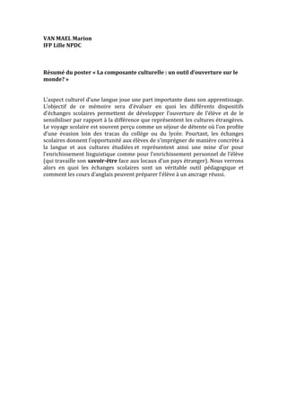 VAN	
  MAEL	
  Marion	
  
IFP	
  Lille	
  NPDC	
  
	
  
	
  
	
  
Résumé	
  du	
  poster	
  «	
  La	
  composante	
  culturelle	
  :	
  un	
  outil	
  d’ouverture	
  sur	
  le	
  
monde?	
  »	
  
	
  
	
  
L’aspect	
  culturel	
  d’une	
  langue	
  joue	
  une	
  part	
  importante	
  dans	
  son	
  apprentissage.	
  
L’objectif	
   de	
   ce	
   mémoire	
   sera	
   d’évaluer	
   en	
   quoi	
   les	
   différents	
   dispositifs	
  
d’échanges	
   scolaires	
   permettent	
   de	
   développer	
   l’ouverture	
   de	
   l’élève	
   et	
   de	
   le	
  
sensibiliser	
  par	
  rapport	
  à	
  la	
  différence	
  que	
  représentent	
  les	
  cultures	
  étrangères.	
  
Le	
   voyage	
   scolaire	
   est	
   souvent	
   perçu	
   comme	
   un	
   séjour	
   de	
   détente	
   où	
   l’on	
   profite	
  
d’une	
   évasion	
   loin	
   des	
   tracas	
   du	
   collège	
   ou	
   du	
   lycée.	
   Pourtant,	
   les	
   échanges	
  
scolaires	
  donnent	
  l’opportunité	
  aux	
  élèves	
  de	
  s’imprégner	
  de	
  manière	
  concrète	
  à	
  
la	
   langue	
   et	
   aux	
   cultures	
   étudiées	
  et	
   représentent	
   ainsi	
   une	
   mine	
   d’or	
   pour	
  
l’enrichissement	
  linguistique	
  comme	
  pour	
  l’enrichissement	
  personnel	
  de	
  l’élève	
  
(qui	
  travaille	
  son	
  savoir-­‐être	
  face	
  aux	
  locaux	
  d’un	
  pays	
  étranger).	
  Nous	
  verrons	
  
alors	
   en	
   quoi	
   les	
   échanges	
   scolaires	
   sont	
   un	
   véritable	
   outil	
   pédagogique	
   et	
  
comment	
  les	
  cours	
  d’anglais	
  peuvent	
  préparer	
  l’élève	
  à	
  un	
  ancrage	
  réussi.	
  	
  
	
  
	
  

 