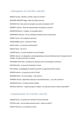« Hétérogénéité » (le 12.02.2014 : salle B22)

BODELET Coralie : MoTICEr, moTICEr, il faut les moTICEr !
BOLZINSKI-HOCHART Peggy : Aide-moi à faire tout seul…
DELPOUVE Cyril : Des savoirs à enseigner aux savoirs enseignés en SVT
DEMARET Ludivine : Partir des représentations des élèves en Sciences
DEPRIESTER Marine : L’anglais, un incroyable talent !
DUBRUNFAUT Maurice : Fini les méthodes de grands-mères en grammaire
FENART Justine : On m’appelle la girouette
FRANCHOMME Louise : L’autorité à l’école
GOUPIL Solène : Les clés de la mémorisation
HOGUET Claire : TIC et toi ?
LAVERNY Bruno : La notion de plaisir en cours d’anglais
MOREEL Samuel : Les adaptations cinématographiques d’œuvres littéraires dans l’enseignement de
l’anglais, une place à prendre en compte
PALIAKARA-DUVAL Nita : Combattre les dyslexies avec les technologies numériques
PASTOUR Chloé : Le stress de l’évaluation à l’école
PAUL Mandy : La pédagogie par ateliers tournants au regard de la forme scolaire
PIERENS Ludivine : Les parents au sein de l’école
RAIMOND Olivier : Un cours ludique… mais sérieux ?
SURMONT Pauline : Apprendre le français à l’école élémentaire…, oui, mais comment ?
VERHAEGHE Claire : La liaison primaire-collège
ZAK Marie-Catherine : L’apprentissage de l’anglais : une aide pour devenir citoyen responsable ?

« Complémentarité » (le 12.02.2014 : salle C21)

CASANO Cécilia : La question de l’autorité à l’école maternelle
CATTEAU Lucile : Tous les élèves peuvent réussir : mythe ou réalité ?
COQUET Clémence : La relaxation à l’école

 