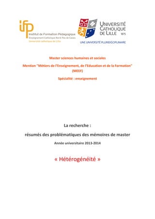 Master sciences humaines et sociales
Mention "Métiers de l’Enseignement, de l’Education et de la Formation"
(MEEF)
Spécialité : enseignement

La recherche :
résumés des problématiques des mémoires de master
Année universitaire 2013-2014

« Hétérogénéité »

 