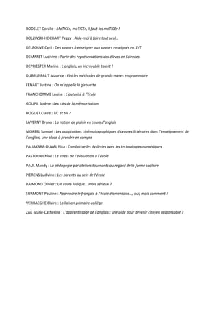 BODELET Coralie : MoTICEr, moTICEr, il faut les moTICEr !
BOLZINSKI-HOCHART Peggy : Aide-moi à faire tout seul…
DELPOUVE Cyril : Des savoirs à enseigner aux savoirs enseignés en SVT
DEMARET Ludivine : Partir des représentations des élèves en Sciences
DEPRIESTER Marine : L’anglais, un incroyable talent !
DUBRUNFAUT Maurice : Fini les méthodes de grands-mères en grammaire
FENART Justine : On m’appelle la girouette
FRANCHOMME Louise : L’autorité à l’école
GOUPIL Solène : Les clés de la mémorisation
HOGUET Claire : TIC et toi ?
LAVERNY Bruno : La notion de plaisir en cours d’anglais
MOREEL Samuel : Les adaptations cinématographiques d’œuvres littéraires dans l’enseignement de
l’anglais, une place à prendre en compte
PALIAKARA-DUVAL Nita : Combattre les dyslexies avec les technologies numériques
PASTOUR Chloé : Le stress de l’évaluation à l’école
PAUL Mandy : La pédagogie par ateliers tournants au regard de la forme scolaire
PIERENS Ludivine : Les parents au sein de l’école
RAIMOND Olivier : Un cours ludique… mais sérieux ?
SURMONT Pauline : Apprendre le français à l’école élémentaire…, oui, mais comment ?
VERHAEGHE Claire : La liaison primaire-collège
ZAK Marie-Catherine : L’apprentissage de l’anglais : une aide pour devenir citoyen responsable ?

 