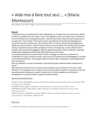 « Aide-moi à faire tout seul … » (Maria
Montessori)
BOLZINSKI-HOCHART Peggy, Master Professeurs des Ecoles

Résumé
L’autonomie est une compétence du socle à développer sur le long terme, mais comment la mettre
en place au quotidien dans une classe ? Lors d’une suppléance dans une classe à cours multiples, je
me suis retrouvée face à une grande question : Que faire de l’autre niveau de classe lorsque je suis
occupée avec l’autre moitié ? Il faut que le niveau avec lequel je ne travaille pas développe son
autonomie et puisse travailler seul, sans l’aide du maître. Je me suis dit que cela était également
valable pour tous les élèves, même en classe unique car tous les élèves ne travaillent pas à la même
vitesse. L’autonomie est une notion complexe car elle ne s’enseigne pas, mais les élèves doivent
l’acquérir, elle est plurielle (langagière, affective, spatio-temporelle, morale, matérielle, corporelle,
intellectuelle, organisationnelle) et doit aider l’élève dans sa vie future.
Le concept d’autonomie se construit dans l’action, le langage, le sentiment, la mémoire et
l’imagination du sujet, il oriente les actes, colorie sa vie et comment, pour les pédagogues, il se prête
à une opérationnalisation » Marie-Agnès Hoffmans-Gosset. Mais l’autonomie consiste également à
faire sa propre loi.
Dans ces conditions, on peut se demander, Comment faire pour rendre les élèves autonomes en
classe ?
Mon projet de recherche vise à la création avec les élèves et par ces-derniers d’un outil (« aidemémoire ») en conjugaison et en mesures, qui pourrait les aider à travailler en autonomie. Cet outil
sera personnalisé, temporaire, évolutif et devra avoir un format adapté pour en faciliter la
manipulation et ne pas encombrer l’espace de travail de l’élève.
REFERENCES BIBLIOGRAPHIQUES :
BRUNOT, ROGER, GROSJEAN, LAURENCE, APPRENDRE ENSEMBLE POUR UNE PEDAGOGIE DE L’AUTONOMIE, CRDP
DE L’ACADEMIE DE GRENOBLE
CAUDRON, HERVE, 2001, AUTONOMIE ET APPRENTISSAGES. LES QUESTIONS CLES. ARRAS, TEMPES
HOFFMANS-GOSSET, MARIE-AGNES, 1996, APPRENDRE L’AUTONOMIE. APPRENDRE LA SOCIALISATION,
CHRONIQUE SOCIALE
LIQUETE, VINCENT, GROSJEAN, LAURENCE, 2007, LE TRAVAIL AUTONOME. COMMENT AIDER LES ELEVES A
L’ACQUISITION DE L’AUTONOMIE., ARMAND COLIN

MOTS-CLES:
APPRENDRE A APPRENDRE, ORGANISATION DU TRAVAIL, AUTO-EVALUATION, COMMUNAUTE

 