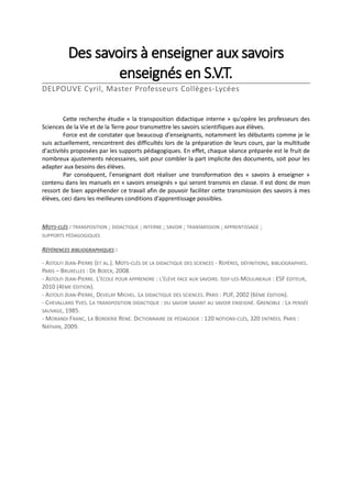 Des savoirs à enseigner aux savoirs
enseignés en S.V.T.
DELPOUVE Cyril, Master Professeurs Collèges-Lycées

Cette recherche étudie « la transposition didactique interne » qu'opère les professeurs des
Sciences de la Vie et de la Terre pour transmettre les savoirs scientifiques aux élèves.
Force est de constater que beaucoup d'enseignants, notamment les débutants comme je le
suis actuellement, rencontrent des difficultés lors de la préparation de leurs cours, par la multitude
d'activités proposées par les supports pédagogiques. En effet, chaque séance préparée est le fruit de
nombreux ajustements nécessaires, soit pour combler la part implicite des documents, soit pour les
adapter aux besoins des élèves.
Par conséquent, l'enseignant doit réaliser une transformation des « savoirs à enseigner »
contenu dans les manuels en « savoirs enseignés » qui seront transmis en classe. Il est donc de mon
ressort de bien appréhender ce travail afin de pouvoir faciliter cette transmission des savoirs à mes
élèves, ceci dans les meilleures conditions d'apprentissage possibles.

MOTS-CLÉS : TRANSPOSITION ; DIDACTIQUE ; INTERNE ; SAVOIR ; TRANSMISSION ; APPRENTISSAGE ;
SUPPORTS PÉDAGOGIQUES

RÉFÉRENCES BIBLIOGRAPHIQUES :
- ASTOLFI JEAN-PIERRE (ET AL.). MOTS-CLÉS DE LA DIDACTIQUE DES SCIENCES - REPÈRES, DÉFINITIONS, BIBLIOGRAPHIES.
PARIS – BRUXELLES : DE BOECK, 2008.
- ASTOLFI JEAN-PIERRE. L'ÉCOLE POUR APPRENDRE : L'ÉLÈVE FACE AUX SAVOIRS. ISSY-LES-MOULINEAUX : ESF ÉDITEUR,
2010 (4ÈME ÉDITION).
- ASTOLFI JEAN-PIERRE, DEVELAY MICHEL. LA DIDACTIQUE DES SCIENCES. PARIS : PUF, 2002 (6ÈME ÉDITION).
- CHEVALLARD YVES. LA TRANSPOSITION DIDACTIQUE : DU SAVOIR SAVANT AU SAVOIR ENSEIGNÉ. GRENOBLE : LA PENSÉE
SAUVAGE, 1985.
- MORANDI FRANC, LA BORDERIE RENÉ. DICTIONNAIRE DE PÉDAGOGIE : 120 NOTIONS-CLÉS, 320 ENTRÉES. PARIS :
NATHAN, 2009.

 