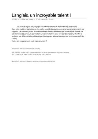 L’anglais, un incroyable talent !
DEPRIESTER Marine, Master Professeur des Ecoles

Le cours d’anglais est perçu par les enfants comme un moment ludique et vivant.
Dans cette matière, le professeur des écoles possède des outils pour varier son enseignement : les
supports. Ces derniers jouent un rôle fondamental dans l’apprentissage d’une langue vivante : ils
rythment les séquences, ils permettent une diversification pour aborder des notions, et enfin ils
facilitent une différenciation pédagogique (l’enseignant adapte le support en fonction du profil de
l’élève).
Varier son enseignement : oui, mais comment ?

REFERENCES BIBLIOGRAPHIQUES (SELECTION)
HALLIWELL. SUSAN. 2003. ENSEIGNER L’ANGLAIS A L’ECOLE PRIMAIRE. EDITION LONGMAN.
ROLLAND. YVON. 2003. L’ANGLAIS A L’ECOLE. EDITION BELIN.

MOTS-CLES: SUPPORTS, ANGLAIS, DIVERSIFICATION, DIFFERENCIATION

 