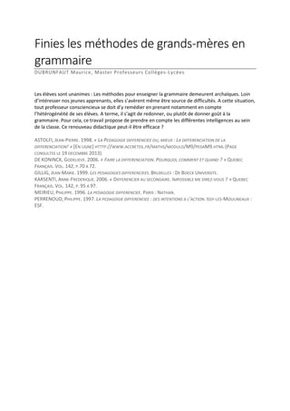 Finies les méthodes de grands-mères en
grammaire
DUBRUNFAUT Maurice, Master Professeurs Collèges-Lycées

Les élèves sont unanimes : Les méthodes pour enseigner la grammaire demeurent archaïques. Loin
d’intéresser nos jeunes apprenants, elles s’avèrent même être source de difficultés. A cette situation,
tout professeur consciencieux se doit d’y remédier en prenant notamment en compte
l’hétérogénéité de ses élèves. A terme, il s’agit de redonner, ou plutôt de donner goût à la
grammaire. Pour cela, ce travail propose de prendre en compte les différentes intelligences au sein
de la classe. Ce renouveau didactique peut-il être efficace ?
ASTOLFI, JEAN-PIERRE. 1998. « LA PEDAGOGIE DIFFERENCIEE OU, MIEUX : LA DIFFERENCIATION DE LA
DIFFERENCIATION! » [EN LIGNE] HTTTP://WWW.ACCRETEIL.FR/MATHS/MODULO/M9/PEDAM9.HTML (PAGE
CONSULTEE LE 19 DECEMBRE 2013)
DE KONINCK, GODELIEVE. 2006. « FAIRE LA DIFFERENCIATION. POURQUOI, COMMENT ET QUAND ? » QUEBEC
FRANÇAIS. VOL. 142, P.70 A 72.
GILLIG, JEAN-MARIE. 1999. LES PEDAGOGIES DIFFERENCIEES. BRUXELLES : DE BOECK UNIVERSITE.
KARSENTI, ANNE-FREDERIQUE. 2006. « DIFFERENCIER AU SECONDAIRE. IMPOSSIBLE ME DIREZ-VOUS ? » QUEBEC
FRANÇAIS. VOL. 142, P. 95 A 97.
MEIRIEU, PHILIPPE. 1996. LA PEDAGOGIE DIFFERENCIEE. PARIS : NATHAN.
PERRENOUD, PHILIPPE. 1997. LA PEDAGOGIE DIFFERENCIEE : DES INTENTIONS A L’ACTION. ISSY-LES-MOULINEAUX :
ESF.

 