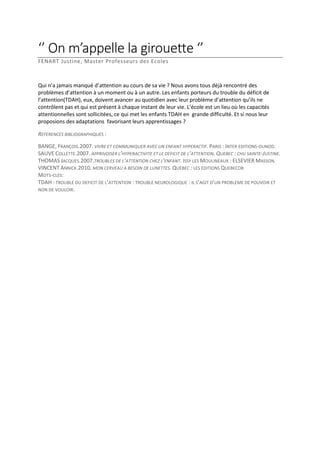 ‘’ On m’appelle la girouette ‘’
FENART Justine, Master Professeurs des Ecoles

Qui n’a jamais manqué d’attention au cours de sa vie ? Nous avons tous déjà rencontré des
problèmes d’attention à un moment ou à un autre. Les enfants porteurs du trouble du déficit de
l’attention(TDAH), eux, doivent avancer au quotidien avec leur problème d’attention qu’ils ne
contrôlent pas et qui est présent à chaque instant de leur vie. L’école est un lieu où les capacités
attentionnelles sont sollicitées, ce qui met les enfants TDAH en grande difficulté. Et si nous leur
proposions des adaptations favorisant leurs apprentissages ?
REFERENCES BIBLIOGRAPHIQUES :
BANGE, FRANÇOIS.2007. VIVRE ET COMMUNIQUER AVEC UN ENFANT HYPERACTIF. PARIS : INTER EDITIONS-DUNOD.
SAUVE COLLETTE.2007. APPRIVOISER L’HYPERACTIVITE ET LE DEFICIT DE L’ATTENTION. QUEBEC : CHU SAINTE-JUSTINE.
THOMAS JACQUES.2007.TROUBLES DE L’ATTENTION CHEZ L’ENFANT. ISSY LES MOULINEAUX : ELSEVIER MASSON.
VINCENT ANNICK.2010. MON CERVEAU A BESOIN DE LUNETTES. QUEBEC : LES EDITIONS QUEBECOR
MOTS-CLES:
TDAH : TROUBLE DU DEFICIT DE L’ATTENTION : TROUBLE NEUROLOGIQUE : IL S’AGIT D’UN PROBLEME DE POUVOIR ET
NON DE VOULOIR.

 