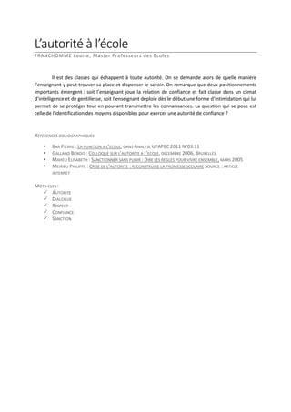 L’autorité à l’école
FRANCHOMME Louise, Master Professeurs des Ecoles

Il est des classes qui échappent à toute autorité. On se demande alors de quelle manière
l’enseignant y peut trouver sa place et dispenser le savoir. On remarque que deux positionnements
importants émergent : soit l’enseignant joue la relation de confiance et fait classe dans un climat
d’intelligence et de gentillesse, soit l’enseignant déploie dès le début une forme d’intimidation qui lui
permet de se protéger tout en pouvant transmettre les connaissances. La question qui se pose est
celle de l’identification des moyens disponibles pour exercer une autorité de confiance ?

REFERENCES BIBLIOGRAPHIQUES





BAR PIERRE : LA PUNITION A L’ECOLE, DANS ANALYSE UFAPEC 2011 N°03.11
GALLAND BENOIT : COLLOQUE SUR L’AUTORITE A L’ECOLE, DECEMBRE 2006, BRUXELLES
MAHEU ELISABETH : SANCTIONNER SANS PUNIR : DIRE LES REGLES POUR VIVRE ENSEMBLE, MARS 2005
MEIRIEU PHILIPPE : CRISE DE L’AUTORITE : RECONSTRUIRE LA PROMESSE SCOLAIRE SOURCE : ARTICLE
INTERNET

MOTS-CLES :
 AUTORITE
 DIALOGUE
 RESPECT
 CONFIANCE
 SANCTION

 