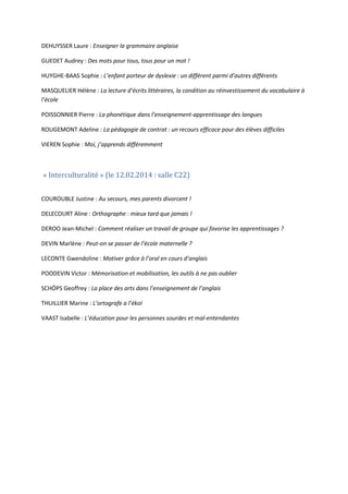 DEHUYSSER Laure : Enseigner la grammaire anglaise
GUEDET Audrey : Des mots pour tous, tous pour un mot !
HUYGHE-BAAS Sophie : L’enfant porteur de dyslexie : un différent parmi d’autres différents
MASQUELIER Hélène : La lecture d’écrits littéraires, la condition au réinvestissement du vocabulaire à
l’école
POISSONNIER Pierre : La phonétique dans l’enseignement-apprentissage des langues
ROUGEMONT Adeline : La pédagogie de contrat : un recours efficace pour des élèves difficiles
VIEREN Sophie : Moi, j’apprends différemment

« Interculturalité » (le 12.02.2014 : salle C22)

COUROUBLE Justine : Au secours, mes parents divorcent !
DELECOURT Aline : Orthographe : mieux tard que jamais !
DEROO Jean-Michel : Comment réaliser un travail de groupe qui favorise les apprentissages ?
DEVIN Marlène : Peut-on se passer de l’école maternelle ?
LECONTE Gwendoline : Motiver grâce à l’oral en cours d’anglais
POODEVIN Victor : Mémorisation et mobilisation, les outils à ne pas oublier
SCHÖPS Geoffrey : La place des arts dans l’enseignement de l’anglais
THUILLIER Marine : L’ortografe a l’ékol
VAAST Isabelle : L’éducation pour les personnes sourdes et mal-entendantes

 